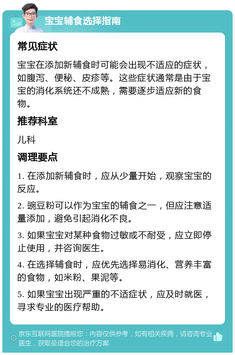 宝宝辅食选择指南 常见症状 宝宝在添加新辅食时可能会出现不适应的症状，如腹泻、便秘、皮疹等。这些症状通常是由于宝宝的消化系统还不成熟，需要逐步适应新的食物。 推荐科室 儿科 调理要点 1. 在添加新辅食时，应从少量开始，观察宝宝的反应。 2. 豌豆粉可以作为宝宝的辅食之一，但应注意适量添加，避免引起消化不良。 3. 如果宝宝对某种食物过敏或不耐受，应立即停止使用，并咨询医生。 4. 在选择辅食时，应优先选择易消化、营养丰富的食物，如米粉、果泥等。 5. 如果宝宝出现严重的不适症状，应及时就医，寻求专业的医疗帮助。