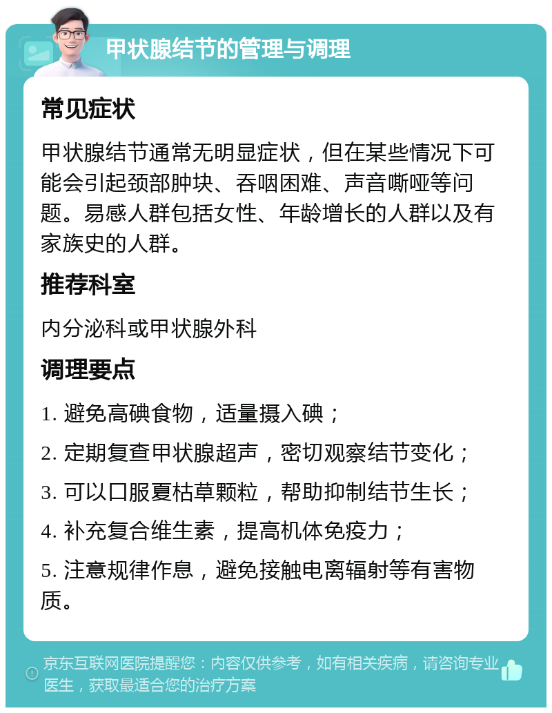 甲状腺结节的管理与调理 常见症状 甲状腺结节通常无明显症状，但在某些情况下可能会引起颈部肿块、吞咽困难、声音嘶哑等问题。易感人群包括女性、年龄增长的人群以及有家族史的人群。 推荐科室 内分泌科或甲状腺外科 调理要点 1. 避免高碘食物，适量摄入碘； 2. 定期复查甲状腺超声，密切观察结节变化； 3. 可以口服夏枯草颗粒，帮助抑制结节生长； 4. 补充复合维生素，提高机体免疫力； 5. 注意规律作息，避免接触电离辐射等有害物质。