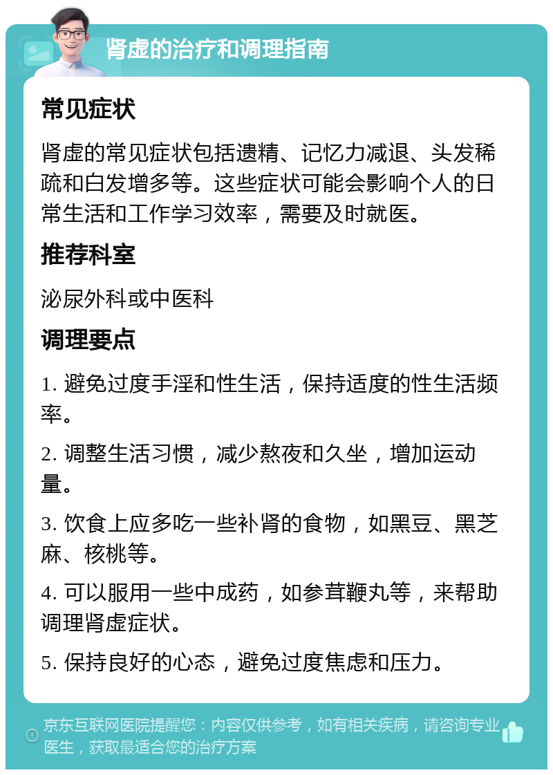 肾虚的治疗和调理指南 常见症状 肾虚的常见症状包括遗精、记忆力减退、头发稀疏和白发增多等。这些症状可能会影响个人的日常生活和工作学习效率，需要及时就医。 推荐科室 泌尿外科或中医科 调理要点 1. 避免过度手淫和性生活，保持适度的性生活频率。 2. 调整生活习惯，减少熬夜和久坐，增加运动量。 3. 饮食上应多吃一些补肾的食物，如黑豆、黑芝麻、核桃等。 4. 可以服用一些中成药，如参茸鞭丸等，来帮助调理肾虚症状。 5. 保持良好的心态，避免过度焦虑和压力。