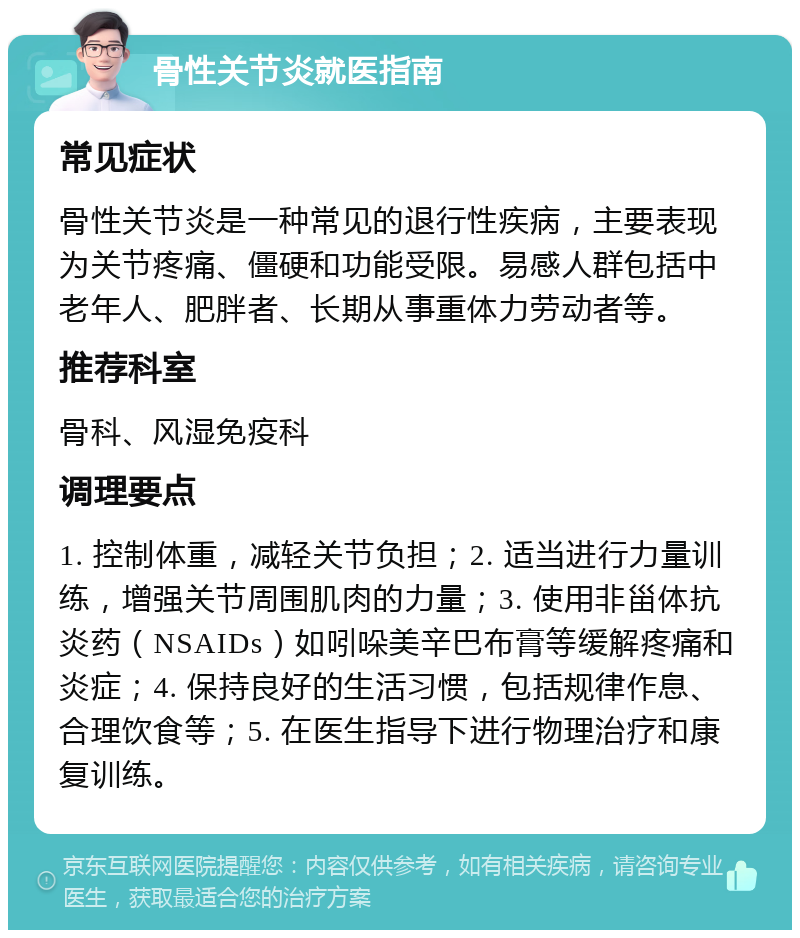 骨性关节炎就医指南 常见症状 骨性关节炎是一种常见的退行性疾病，主要表现为关节疼痛、僵硬和功能受限。易感人群包括中老年人、肥胖者、长期从事重体力劳动者等。 推荐科室 骨科、风湿免疫科 调理要点 1. 控制体重，减轻关节负担；2. 适当进行力量训练，增强关节周围肌肉的力量；3. 使用非甾体抗炎药（NSAIDs）如吲哚美辛巴布膏等缓解疼痛和炎症；4. 保持良好的生活习惯，包括规律作息、合理饮食等；5. 在医生指导下进行物理治疗和康复训练。