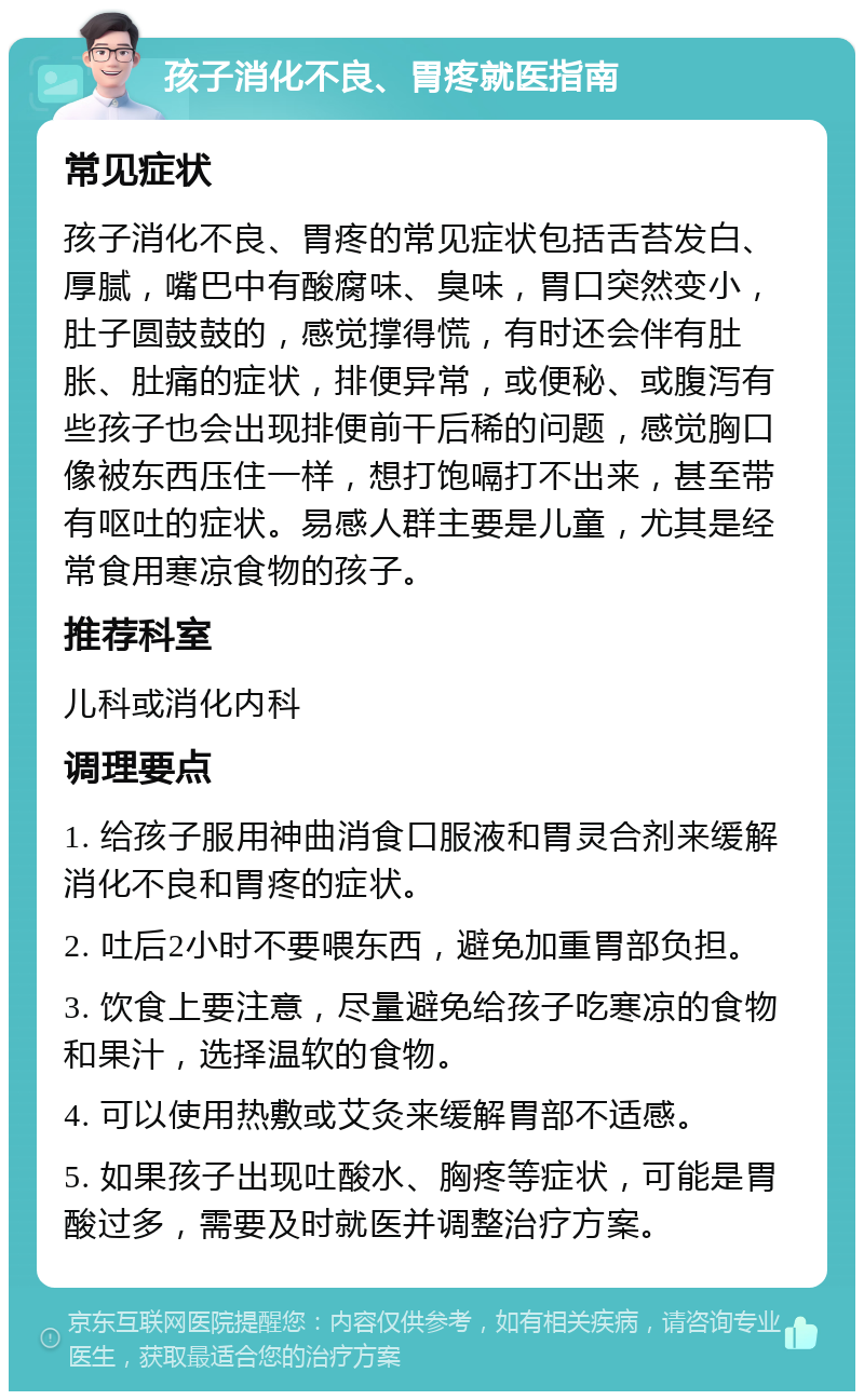 孩子消化不良、胃疼就医指南 常见症状 孩子消化不良、胃疼的常见症状包括舌苔发白、厚腻，嘴巴中有酸腐味、臭味，胃口突然变小，肚子圆鼓鼓的，感觉撑得慌，有时还会伴有肚胀、肚痛的症状，排便异常，或便秘、或腹泻有些孩子也会出现排便前干后稀的问题，感觉胸口像被东西压住一样，想打饱嗝打不出来，甚至带有呕吐的症状。易感人群主要是儿童，尤其是经常食用寒凉食物的孩子。 推荐科室 儿科或消化内科 调理要点 1. 给孩子服用神曲消食口服液和胃灵合剂来缓解消化不良和胃疼的症状。 2. 吐后2小时不要喂东西，避免加重胃部负担。 3. 饮食上要注意，尽量避免给孩子吃寒凉的食物和果汁，选择温软的食物。 4. 可以使用热敷或艾灸来缓解胃部不适感。 5. 如果孩子出现吐酸水、胸疼等症状，可能是胃酸过多，需要及时就医并调整治疗方案。