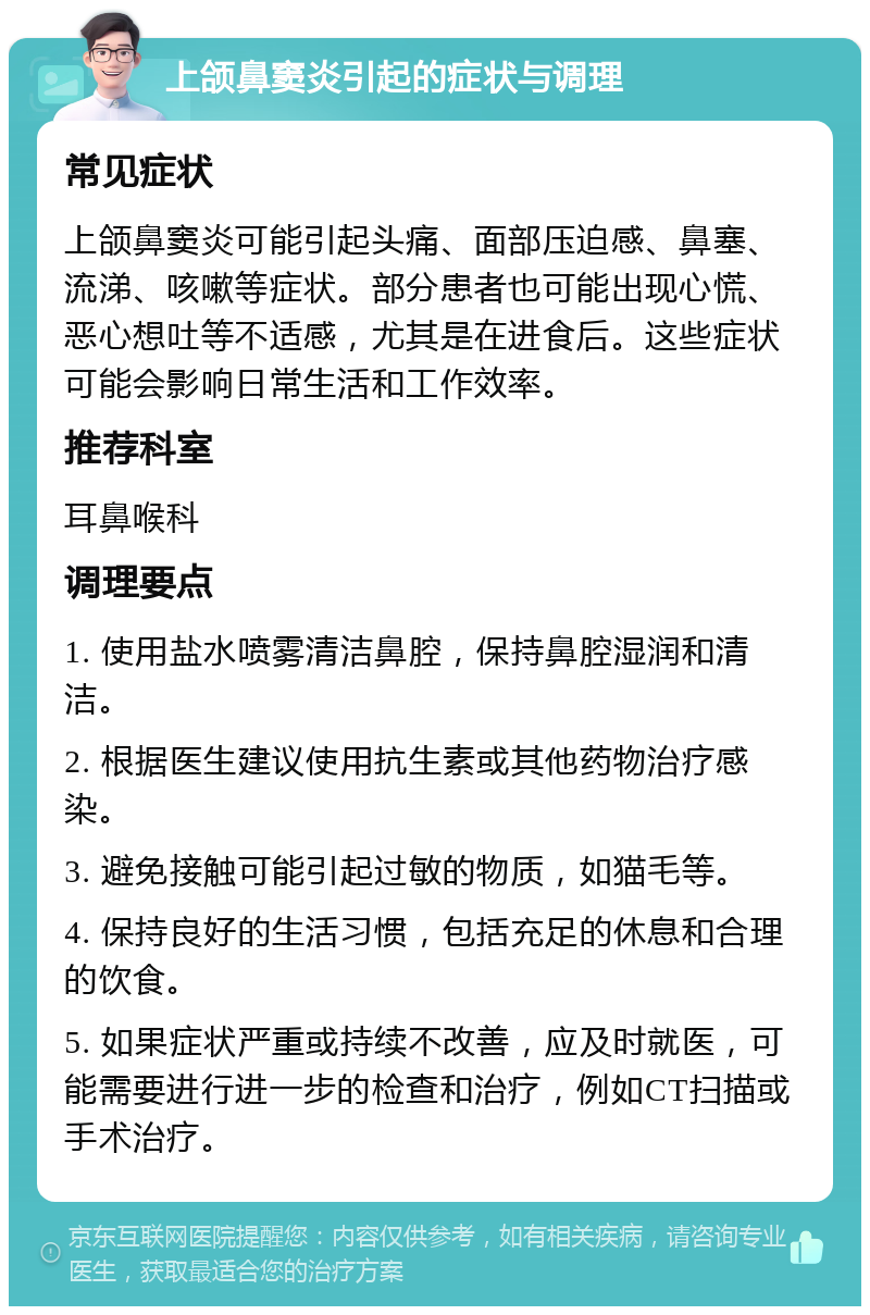 上颌鼻窦炎引起的症状与调理 常见症状 上颌鼻窦炎可能引起头痛、面部压迫感、鼻塞、流涕、咳嗽等症状。部分患者也可能出现心慌、恶心想吐等不适感，尤其是在进食后。这些症状可能会影响日常生活和工作效率。 推荐科室 耳鼻喉科 调理要点 1. 使用盐水喷雾清洁鼻腔，保持鼻腔湿润和清洁。 2. 根据医生建议使用抗生素或其他药物治疗感染。 3. 避免接触可能引起过敏的物质，如猫毛等。 4. 保持良好的生活习惯，包括充足的休息和合理的饮食。 5. 如果症状严重或持续不改善，应及时就医，可能需要进行进一步的检查和治疗，例如CT扫描或手术治疗。