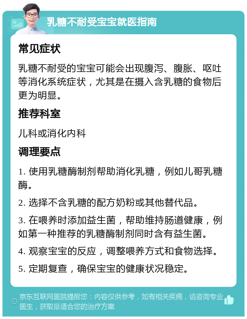 乳糖不耐受宝宝就医指南 常见症状 乳糖不耐受的宝宝可能会出现腹泻、腹胀、呕吐等消化系统症状，尤其是在摄入含乳糖的食物后更为明显。 推荐科室 儿科或消化内科 调理要点 1. 使用乳糖酶制剂帮助消化乳糖，例如儿哥乳糖酶。 2. 选择不含乳糖的配方奶粉或其他替代品。 3. 在喂养时添加益生菌，帮助维持肠道健康，例如第一种推荐的乳糖酶制剂同时含有益生菌。 4. 观察宝宝的反应，调整喂养方式和食物选择。 5. 定期复查，确保宝宝的健康状况稳定。