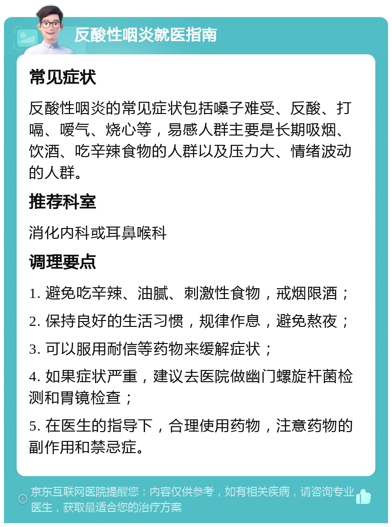 反酸性咽炎就医指南 常见症状 反酸性咽炎的常见症状包括嗓子难受、反酸、打嗝、嗳气、烧心等，易感人群主要是长期吸烟、饮酒、吃辛辣食物的人群以及压力大、情绪波动的人群。 推荐科室 消化内科或耳鼻喉科 调理要点 1. 避免吃辛辣、油腻、刺激性食物，戒烟限酒； 2. 保持良好的生活习惯，规律作息，避免熬夜； 3. 可以服用耐信等药物来缓解症状； 4. 如果症状严重，建议去医院做幽门螺旋杆菌检测和胃镜检查； 5. 在医生的指导下，合理使用药物，注意药物的副作用和禁忌症。