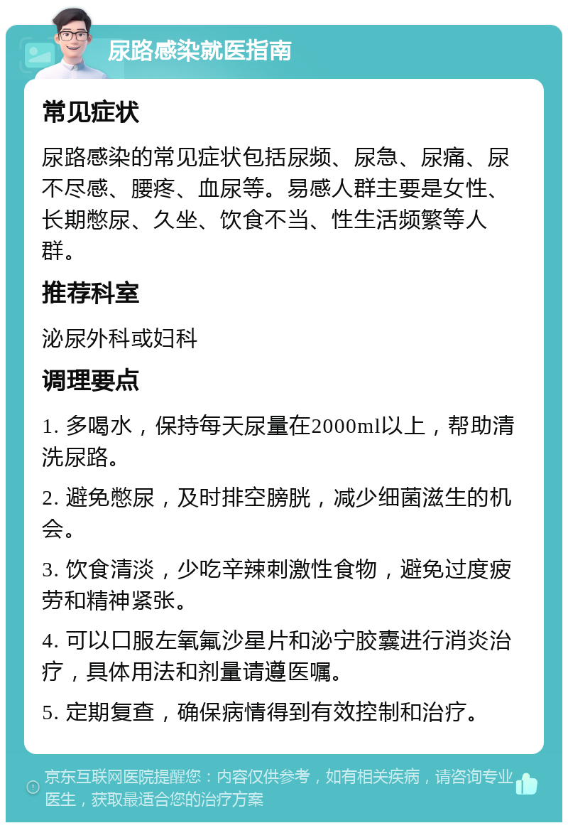 尿路感染就医指南 常见症状 尿路感染的常见症状包括尿频、尿急、尿痛、尿不尽感、腰疼、血尿等。易感人群主要是女性、长期憋尿、久坐、饮食不当、性生活频繁等人群。 推荐科室 泌尿外科或妇科 调理要点 1. 多喝水，保持每天尿量在2000ml以上，帮助清洗尿路。 2. 避免憋尿，及时排空膀胱，减少细菌滋生的机会。 3. 饮食清淡，少吃辛辣刺激性食物，避免过度疲劳和精神紧张。 4. 可以口服左氧氟沙星片和泌宁胶囊进行消炎治疗，具体用法和剂量请遵医嘱。 5. 定期复查，确保病情得到有效控制和治疗。