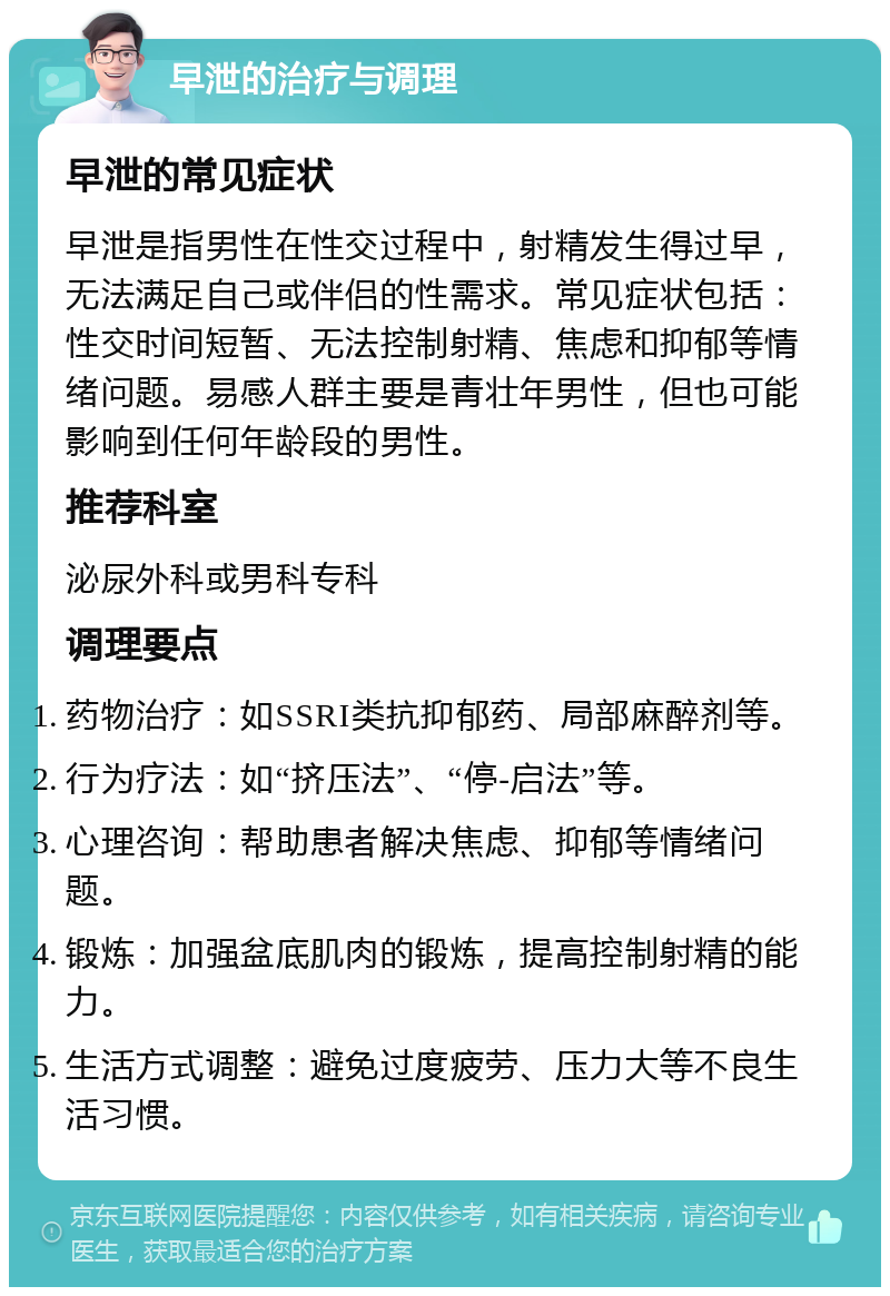 早泄的治疗与调理 早泄的常见症状 早泄是指男性在性交过程中，射精发生得过早，无法满足自己或伴侣的性需求。常见症状包括：性交时间短暂、无法控制射精、焦虑和抑郁等情绪问题。易感人群主要是青壮年男性，但也可能影响到任何年龄段的男性。 推荐科室 泌尿外科或男科专科 调理要点 药物治疗：如SSRI类抗抑郁药、局部麻醉剂等。 行为疗法：如“挤压法”、“停-启法”等。 心理咨询：帮助患者解决焦虑、抑郁等情绪问题。 锻炼：加强盆底肌肉的锻炼，提高控制射精的能力。 生活方式调整：避免过度疲劳、压力大等不良生活习惯。