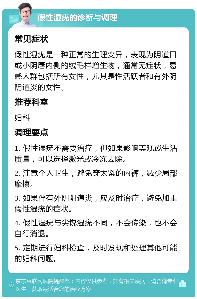 假性湿疣的诊断与调理 常见症状 假性湿疣是一种正常的生理变异，表现为阴道口或小阴唇内侧的绒毛样增生物，通常无症状，易感人群包括所有女性，尤其是性活跃者和有外阴阴道炎的女性。 推荐科室 妇科 调理要点 1. 假性湿疣不需要治疗，但如果影响美观或生活质量，可以选择激光或冷冻去除。 2. 注意个人卫生，避免穿太紧的内裤，减少局部摩擦。 3. 如果伴有外阴阴道炎，应及时治疗，避免加重假性湿疣的症状。 4. 假性湿疣与尖锐湿疣不同，不会传染，也不会自行消退。 5. 定期进行妇科检查，及时发现和处理其他可能的妇科问题。