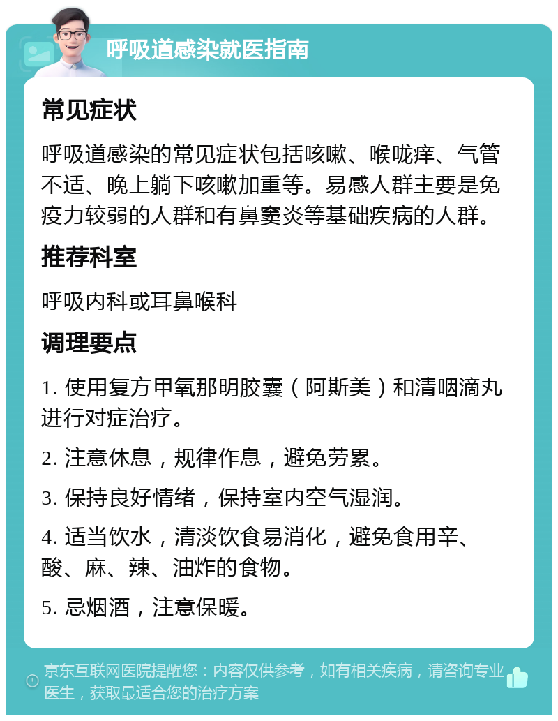 呼吸道感染就医指南 常见症状 呼吸道感染的常见症状包括咳嗽、喉咙痒、气管不适、晚上躺下咳嗽加重等。易感人群主要是免疫力较弱的人群和有鼻窦炎等基础疾病的人群。 推荐科室 呼吸内科或耳鼻喉科 调理要点 1. 使用复方甲氧那明胶囊（阿斯美）和清咽滴丸进行对症治疗。 2. 注意休息，规律作息，避免劳累。 3. 保持良好情绪，保持室内空气湿润。 4. 适当饮水，清淡饮食易消化，避免食用辛、酸、麻、辣、油炸的食物。 5. 忌烟酒，注意保暖。