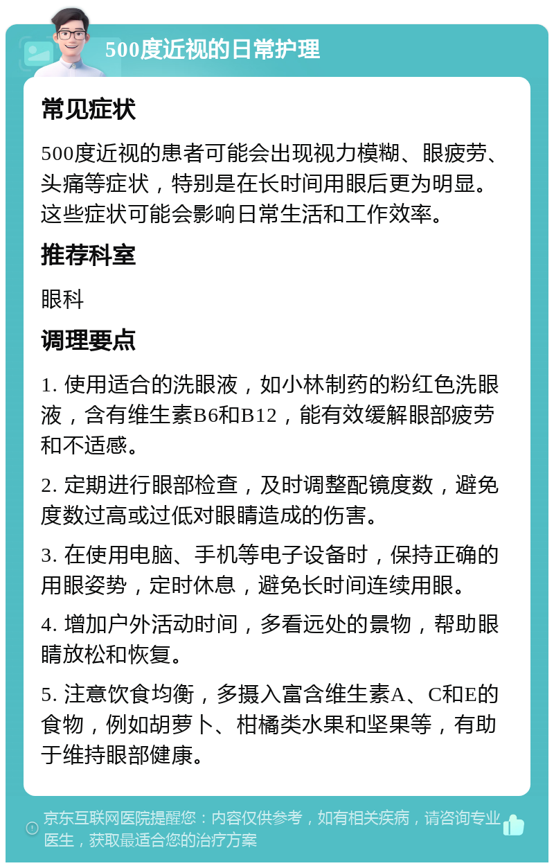 500度近视的日常护理 常见症状 500度近视的患者可能会出现视力模糊、眼疲劳、头痛等症状，特别是在长时间用眼后更为明显。这些症状可能会影响日常生活和工作效率。 推荐科室 眼科 调理要点 1. 使用适合的洗眼液，如小林制药的粉红色洗眼液，含有维生素B6和B12，能有效缓解眼部疲劳和不适感。 2. 定期进行眼部检查，及时调整配镜度数，避免度数过高或过低对眼睛造成的伤害。 3. 在使用电脑、手机等电子设备时，保持正确的用眼姿势，定时休息，避免长时间连续用眼。 4. 增加户外活动时间，多看远处的景物，帮助眼睛放松和恢复。 5. 注意饮食均衡，多摄入富含维生素A、C和E的食物，例如胡萝卜、柑橘类水果和坚果等，有助于维持眼部健康。