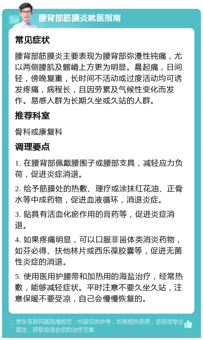 腰背部筋膜炎就医指南 常见症状 腰背部筋膜炎主要表现为腰背部弥漫性钝痛，尤以两侧腰肌及髂嵴上方更为明显。晨起痛，日间轻，傍晚复重，长时间不活动或过度活动均可诱发疼痛，病程长，且因劳累及气候性变化而发作。易感人群为长期久坐或久站的人群。 推荐科室 骨科或康复科 调理要点 1. 在腰背部佩戴腰围子或腰部支具，减轻应力负荷，促进炎症消退。 2. 给予筋膜处的热敷、理疗或涂抹红花油、正骨水等中成药物，促进血液循环，消退炎症。 3. 贴具有活血化瘀作用的膏药等，促进炎症消退。 4. 如果疼痛明显，可以口服非甾体类消炎药物，如芬必得、扶他林片或西乐葆胶囊等，促进无菌性炎症的消退。 5. 使用医用护腰带和加热用的海盐治疗，经常热敷，能够减轻症状。平时注意不要久坐久站，注意保暖不要受凉，自己会慢慢恢复的。