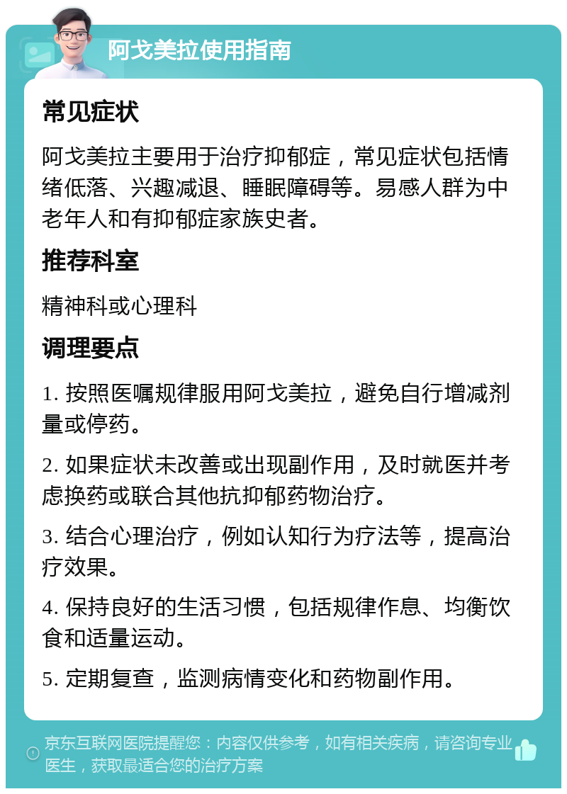 阿戈美拉使用指南 常见症状 阿戈美拉主要用于治疗抑郁症，常见症状包括情绪低落、兴趣减退、睡眠障碍等。易感人群为中老年人和有抑郁症家族史者。 推荐科室 精神科或心理科 调理要点 1. 按照医嘱规律服用阿戈美拉，避免自行增减剂量或停药。 2. 如果症状未改善或出现副作用，及时就医并考虑换药或联合其他抗抑郁药物治疗。 3. 结合心理治疗，例如认知行为疗法等，提高治疗效果。 4. 保持良好的生活习惯，包括规律作息、均衡饮食和适量运动。 5. 定期复查，监测病情变化和药物副作用。