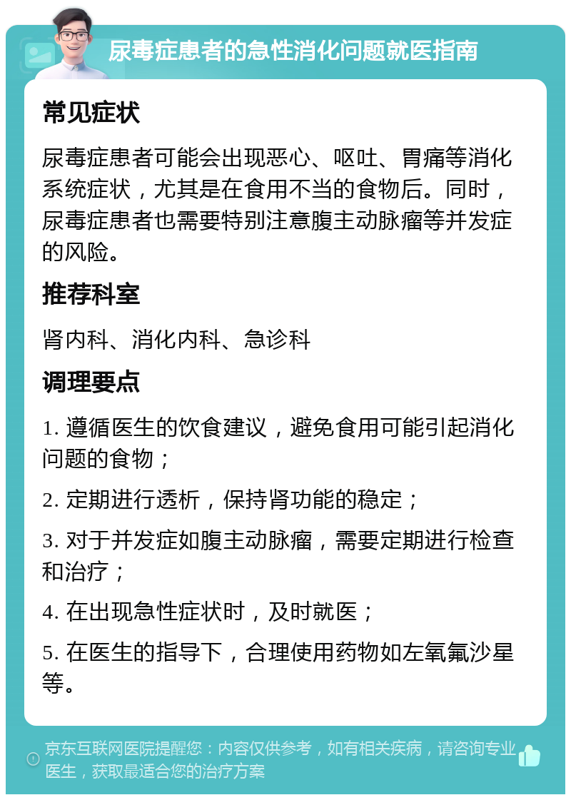 尿毒症患者的急性消化问题就医指南 常见症状 尿毒症患者可能会出现恶心、呕吐、胃痛等消化系统症状，尤其是在食用不当的食物后。同时，尿毒症患者也需要特别注意腹主动脉瘤等并发症的风险。 推荐科室 肾内科、消化内科、急诊科 调理要点 1. 遵循医生的饮食建议，避免食用可能引起消化问题的食物； 2. 定期进行透析，保持肾功能的稳定； 3. 对于并发症如腹主动脉瘤，需要定期进行检查和治疗； 4. 在出现急性症状时，及时就医； 5. 在医生的指导下，合理使用药物如左氧氟沙星等。