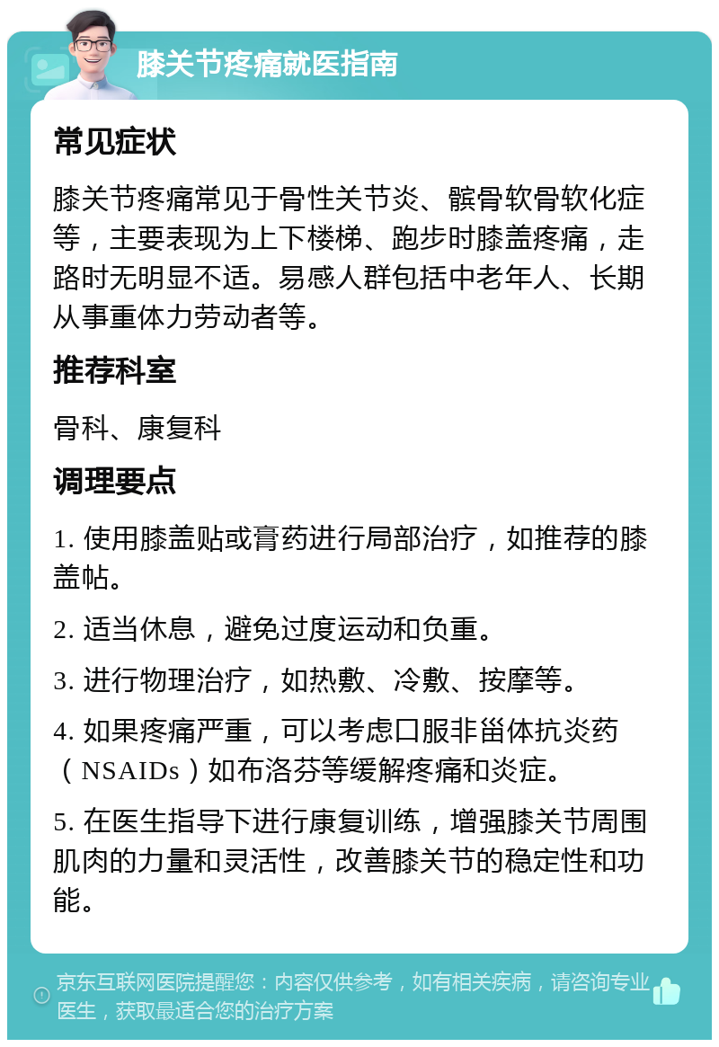 膝关节疼痛就医指南 常见症状 膝关节疼痛常见于骨性关节炎、髌骨软骨软化症等，主要表现为上下楼梯、跑步时膝盖疼痛，走路时无明显不适。易感人群包括中老年人、长期从事重体力劳动者等。 推荐科室 骨科、康复科 调理要点 1. 使用膝盖贴或膏药进行局部治疗，如推荐的膝盖帖。 2. 适当休息，避免过度运动和负重。 3. 进行物理治疗，如热敷、冷敷、按摩等。 4. 如果疼痛严重，可以考虑口服非甾体抗炎药（NSAIDs）如布洛芬等缓解疼痛和炎症。 5. 在医生指导下进行康复训练，增强膝关节周围肌肉的力量和灵活性，改善膝关节的稳定性和功能。