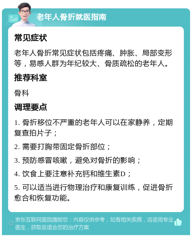 老年人骨折就医指南 常见症状 老年人骨折常见症状包括疼痛、肿胀、局部变形等，易感人群为年纪较大、骨质疏松的老年人。 推荐科室 骨科 调理要点 1. 骨折移位不严重的老年人可以在家静养，定期复查拍片子； 2. 需要打胸带固定骨折部位； 3. 预防感冒咳嗽，避免对骨折的影响； 4. 饮食上要注意补充钙和维生素D； 5. 可以适当进行物理治疗和康复训练，促进骨折愈合和恢复功能。