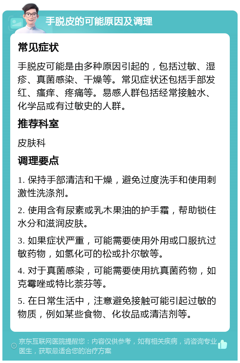 手脱皮的可能原因及调理 常见症状 手脱皮可能是由多种原因引起的，包括过敏、湿疹、真菌感染、干燥等。常见症状还包括手部发红、瘙痒、疼痛等。易感人群包括经常接触水、化学品或有过敏史的人群。 推荐科室 皮肤科 调理要点 1. 保持手部清洁和干燥，避免过度洗手和使用刺激性洗涤剂。 2. 使用含有尿素或乳木果油的护手霜，帮助锁住水分和滋润皮肤。 3. 如果症状严重，可能需要使用外用或口服抗过敏药物，如氢化可的松或扑尔敏等。 4. 对于真菌感染，可能需要使用抗真菌药物，如克霉唑或特比萘芬等。 5. 在日常生活中，注意避免接触可能引起过敏的物质，例如某些食物、化妆品或清洁剂等。