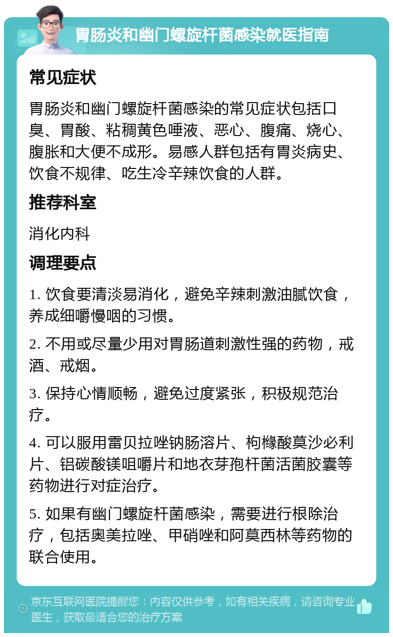 胃肠炎和幽门螺旋杆菌感染就医指南 常见症状 胃肠炎和幽门螺旋杆菌感染的常见症状包括口臭、胃酸、粘稠黄色唾液、恶心、腹痛、烧心、腹胀和大便不成形。易感人群包括有胃炎病史、饮食不规律、吃生冷辛辣饮食的人群。 推荐科室 消化内科 调理要点 1. 饮食要清淡易消化，避免辛辣刺激油腻饮食，养成细嚼慢咽的习惯。 2. 不用或尽量少用对胃肠道刺激性强的药物，戒酒、戒烟。 3. 保持心情顺畅，避免过度紧张，积极规范治疗。 4. 可以服用雷贝拉唑钠肠溶片、枸橼酸莫沙必利片、铝碳酸镁咀嚼片和地衣芽孢杆菌活菌胶囊等药物进行对症治疗。 5. 如果有幽门螺旋杆菌感染，需要进行根除治疗，包括奥美拉唑、甲硝唑和阿莫西林等药物的联合使用。