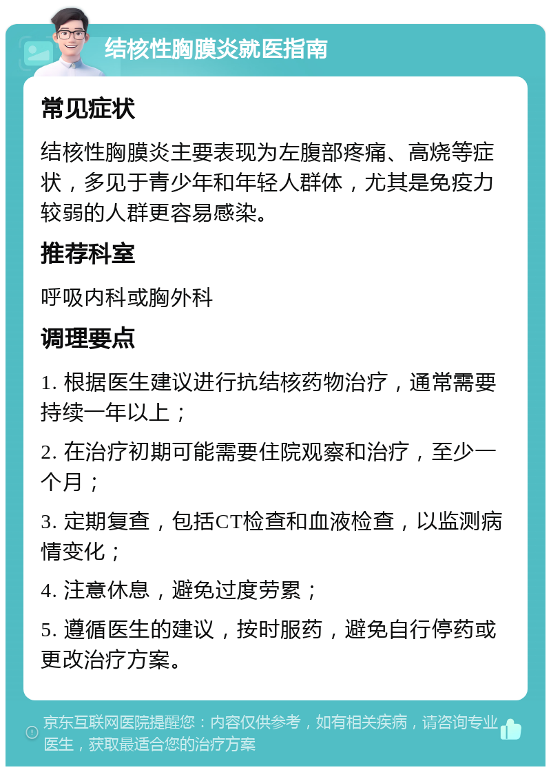 结核性胸膜炎就医指南 常见症状 结核性胸膜炎主要表现为左腹部疼痛、高烧等症状，多见于青少年和年轻人群体，尤其是免疫力较弱的人群更容易感染。 推荐科室 呼吸内科或胸外科 调理要点 1. 根据医生建议进行抗结核药物治疗，通常需要持续一年以上； 2. 在治疗初期可能需要住院观察和治疗，至少一个月； 3. 定期复查，包括CT检查和血液检查，以监测病情变化； 4. 注意休息，避免过度劳累； 5. 遵循医生的建议，按时服药，避免自行停药或更改治疗方案。