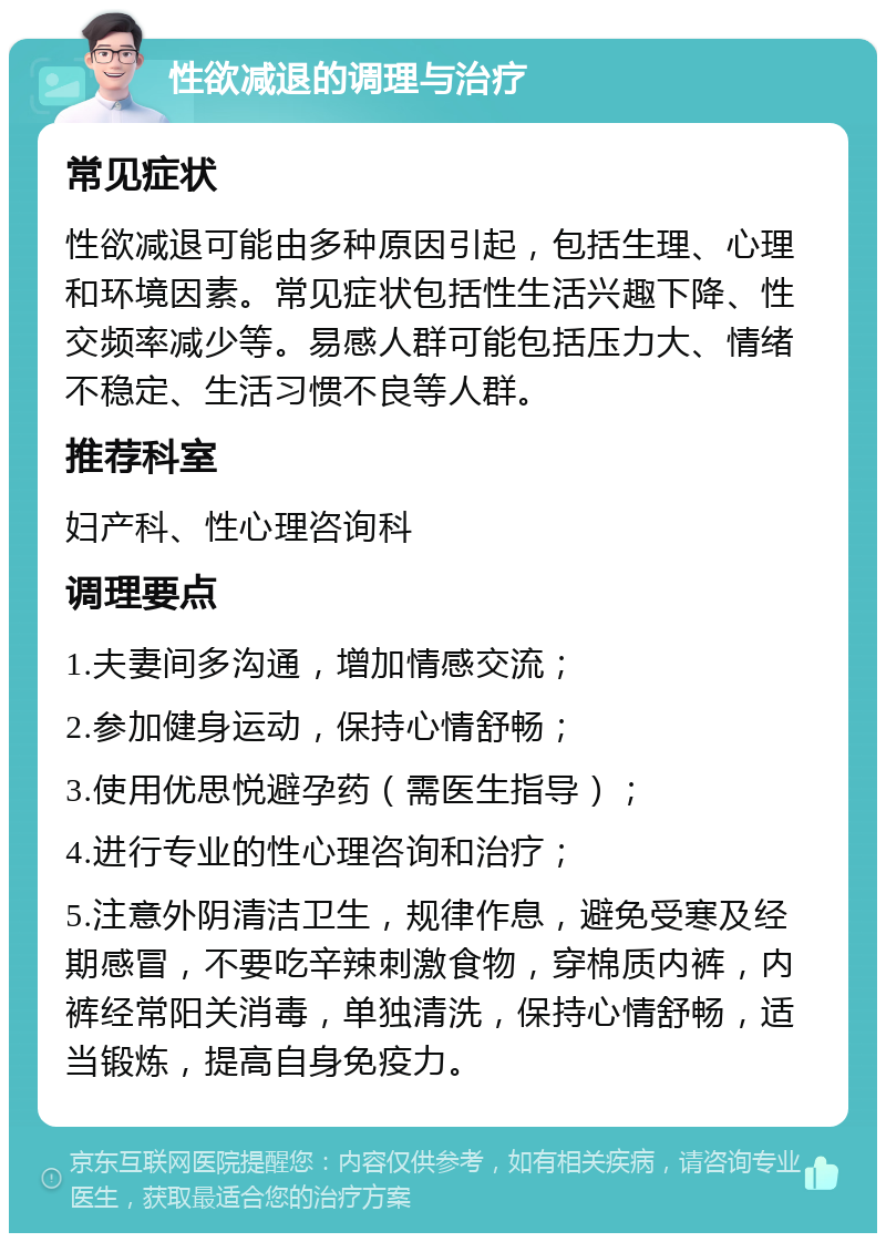 性欲减退的调理与治疗 常见症状 性欲减退可能由多种原因引起，包括生理、心理和环境因素。常见症状包括性生活兴趣下降、性交频率减少等。易感人群可能包括压力大、情绪不稳定、生活习惯不良等人群。 推荐科室 妇产科、性心理咨询科 调理要点 1.夫妻间多沟通，增加情感交流； 2.参加健身运动，保持心情舒畅； 3.使用优思悦避孕药（需医生指导）； 4.进行专业的性心理咨询和治疗； 5.注意外阴清洁卫生，规律作息，避免受寒及经期感冒，不要吃辛辣刺激食物，穿棉质内裤，内裤经常阳关消毒，单独清洗，保持心情舒畅，适当锻炼，提高自身免疫力。