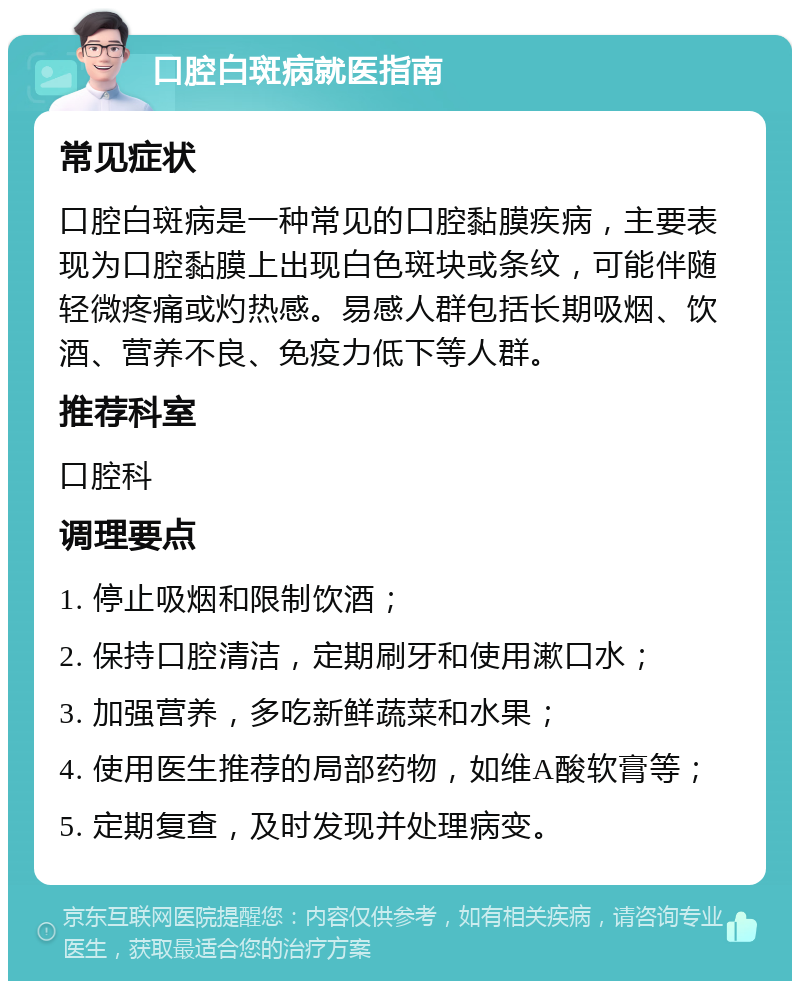 口腔白斑病就医指南 常见症状 口腔白斑病是一种常见的口腔黏膜疾病，主要表现为口腔黏膜上出现白色斑块或条纹，可能伴随轻微疼痛或灼热感。易感人群包括长期吸烟、饮酒、营养不良、免疫力低下等人群。 推荐科室 口腔科 调理要点 1. 停止吸烟和限制饮酒； 2. 保持口腔清洁，定期刷牙和使用漱口水； 3. 加强营养，多吃新鲜蔬菜和水果； 4. 使用医生推荐的局部药物，如维A酸软膏等； 5. 定期复查，及时发现并处理病变。