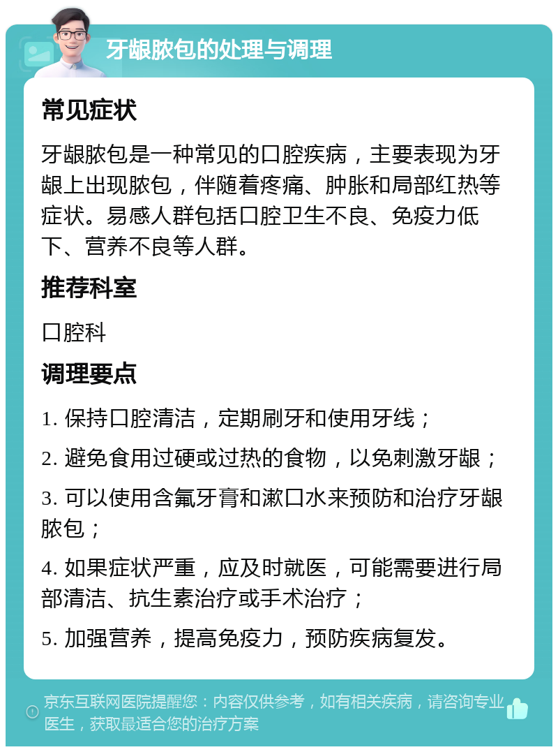 牙龈脓包的处理与调理 常见症状 牙龈脓包是一种常见的口腔疾病，主要表现为牙龈上出现脓包，伴随着疼痛、肿胀和局部红热等症状。易感人群包括口腔卫生不良、免疫力低下、营养不良等人群。 推荐科室 口腔科 调理要点 1. 保持口腔清洁，定期刷牙和使用牙线； 2. 避免食用过硬或过热的食物，以免刺激牙龈； 3. 可以使用含氟牙膏和漱口水来预防和治疗牙龈脓包； 4. 如果症状严重，应及时就医，可能需要进行局部清洁、抗生素治疗或手术治疗； 5. 加强营养，提高免疫力，预防疾病复发。