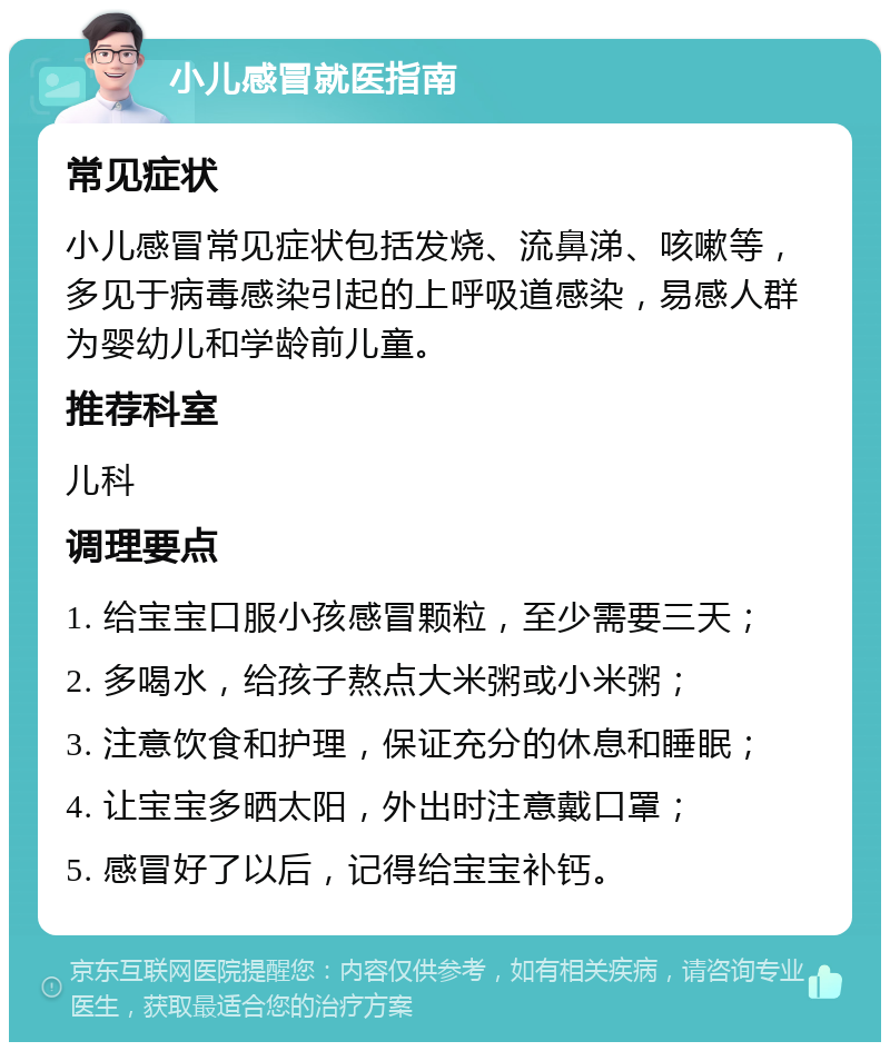 小儿感冒就医指南 常见症状 小儿感冒常见症状包括发烧、流鼻涕、咳嗽等，多见于病毒感染引起的上呼吸道感染，易感人群为婴幼儿和学龄前儿童。 推荐科室 儿科 调理要点 1. 给宝宝口服小孩感冒颗粒，至少需要三天； 2. 多喝水，给孩子熬点大米粥或小米粥； 3. 注意饮食和护理，保证充分的休息和睡眠； 4. 让宝宝多晒太阳，外出时注意戴口罩； 5. 感冒好了以后，记得给宝宝补钙。