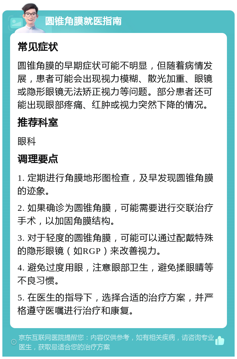 圆锥角膜就医指南 常见症状 圆锥角膜的早期症状可能不明显，但随着病情发展，患者可能会出现视力模糊、散光加重、眼镜或隐形眼镜无法矫正视力等问题。部分患者还可能出现眼部疼痛、红肿或视力突然下降的情况。 推荐科室 眼科 调理要点 1. 定期进行角膜地形图检查，及早发现圆锥角膜的迹象。 2. 如果确诊为圆锥角膜，可能需要进行交联治疗手术，以加固角膜结构。 3. 对于轻度的圆锥角膜，可能可以通过配戴特殊的隐形眼镜（如RGP）来改善视力。 4. 避免过度用眼，注意眼部卫生，避免揉眼睛等不良习惯。 5. 在医生的指导下，选择合适的治疗方案，并严格遵守医嘱进行治疗和康复。