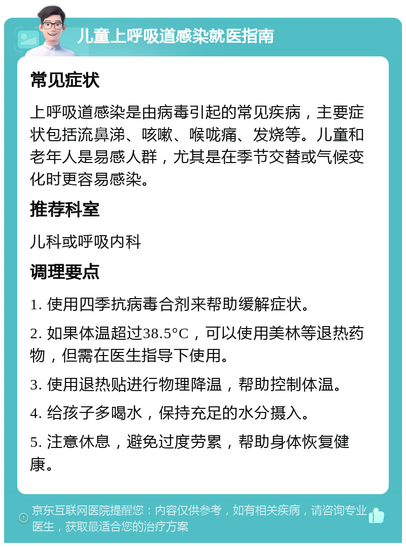 儿童上呼吸道感染就医指南 常见症状 上呼吸道感染是由病毒引起的常见疾病，主要症状包括流鼻涕、咳嗽、喉咙痛、发烧等。儿童和老年人是易感人群，尤其是在季节交替或气候变化时更容易感染。 推荐科室 儿科或呼吸内科 调理要点 1. 使用四季抗病毒合剂来帮助缓解症状。 2. 如果体温超过38.5°C，可以使用美林等退热药物，但需在医生指导下使用。 3. 使用退热贴进行物理降温，帮助控制体温。 4. 给孩子多喝水，保持充足的水分摄入。 5. 注意休息，避免过度劳累，帮助身体恢复健康。