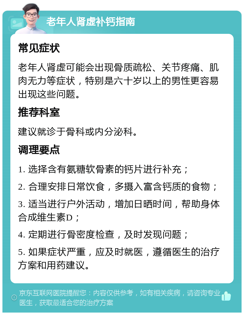 老年人肾虚补钙指南 常见症状 老年人肾虚可能会出现骨质疏松、关节疼痛、肌肉无力等症状，特别是六十岁以上的男性更容易出现这些问题。 推荐科室 建议就诊于骨科或内分泌科。 调理要点 1. 选择含有氨糖软骨素的钙片进行补充； 2. 合理安排日常饮食，多摄入富含钙质的食物； 3. 适当进行户外活动，增加日晒时间，帮助身体合成维生素D； 4. 定期进行骨密度检查，及时发现问题； 5. 如果症状严重，应及时就医，遵循医生的治疗方案和用药建议。