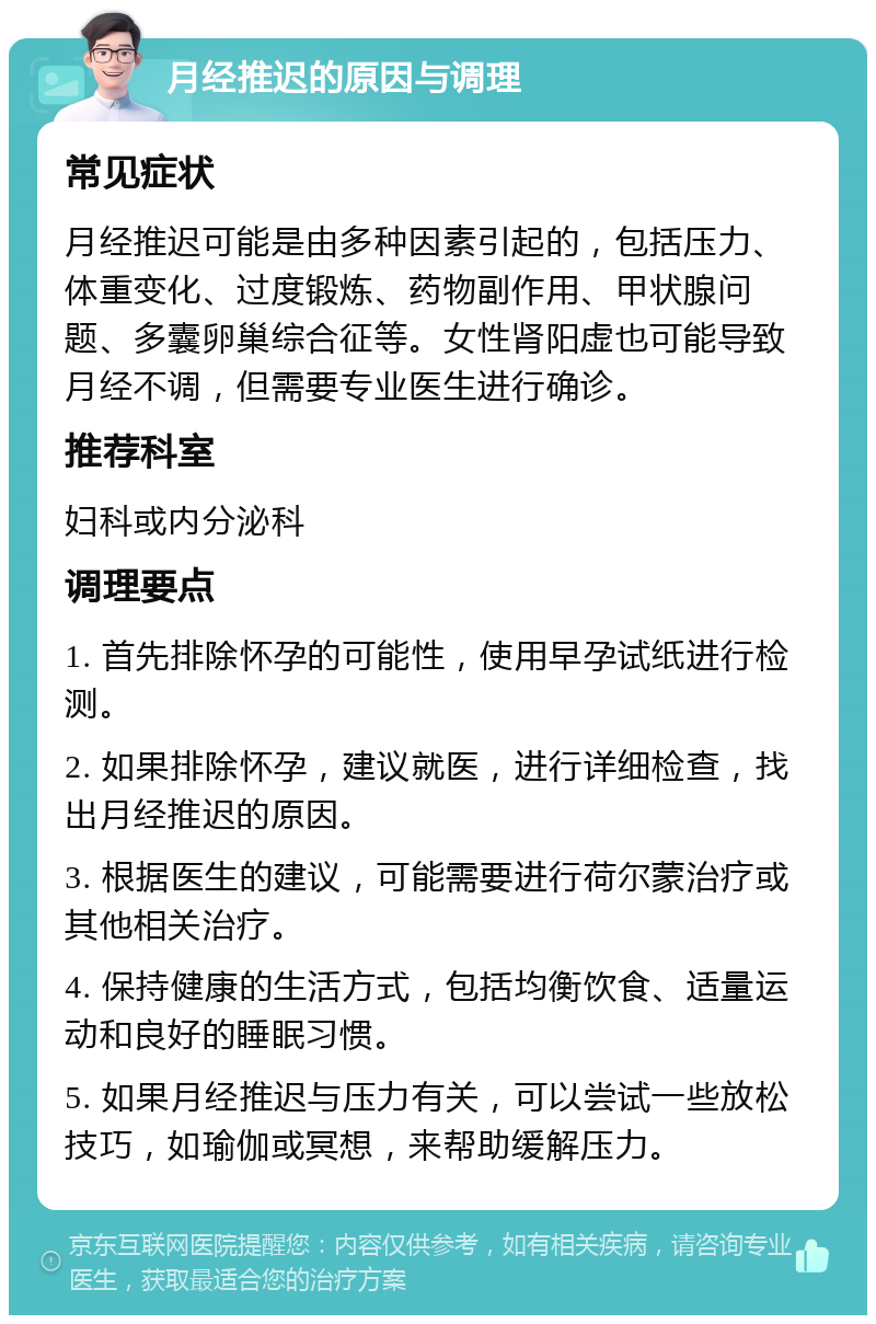 月经推迟的原因与调理 常见症状 月经推迟可能是由多种因素引起的，包括压力、体重变化、过度锻炼、药物副作用、甲状腺问题、多囊卵巢综合征等。女性肾阳虚也可能导致月经不调，但需要专业医生进行确诊。 推荐科室 妇科或内分泌科 调理要点 1. 首先排除怀孕的可能性，使用早孕试纸进行检测。 2. 如果排除怀孕，建议就医，进行详细检查，找出月经推迟的原因。 3. 根据医生的建议，可能需要进行荷尔蒙治疗或其他相关治疗。 4. 保持健康的生活方式，包括均衡饮食、适量运动和良好的睡眠习惯。 5. 如果月经推迟与压力有关，可以尝试一些放松技巧，如瑜伽或冥想，来帮助缓解压力。