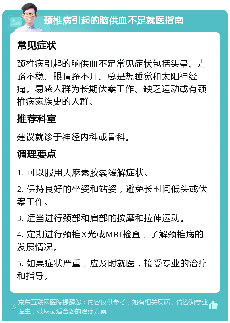 颈椎病引起的脑供血不足就医指南 常见症状 颈椎病引起的脑供血不足常见症状包括头晕、走路不稳、眼睛睁不开、总是想睡觉和太阳神经痛。易感人群为长期伏案工作、缺乏运动或有颈椎病家族史的人群。 推荐科室 建议就诊于神经内科或骨科。 调理要点 1. 可以服用天麻素胶囊缓解症状。 2. 保持良好的坐姿和站姿，避免长时间低头或伏案工作。 3. 适当进行颈部和肩部的按摩和拉伸运动。 4. 定期进行颈椎X光或MRI检查，了解颈椎病的发展情况。 5. 如果症状严重，应及时就医，接受专业的治疗和指导。