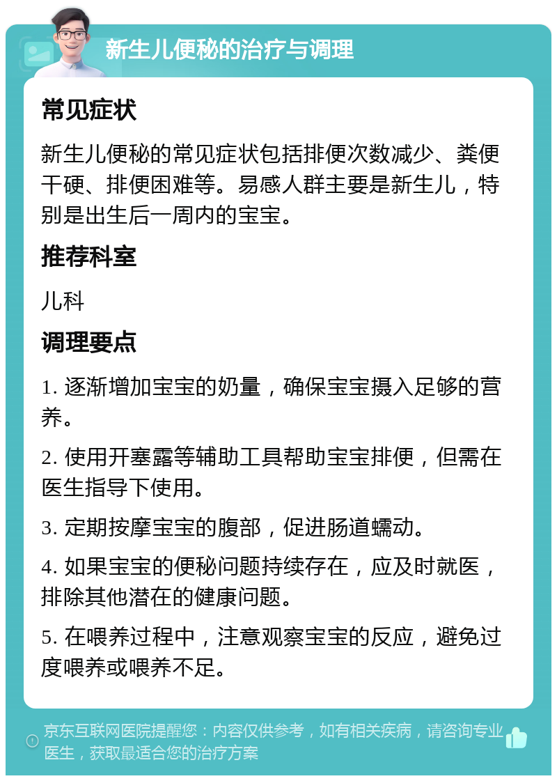 新生儿便秘的治疗与调理 常见症状 新生儿便秘的常见症状包括排便次数减少、粪便干硬、排便困难等。易感人群主要是新生儿，特别是出生后一周内的宝宝。 推荐科室 儿科 调理要点 1. 逐渐增加宝宝的奶量，确保宝宝摄入足够的营养。 2. 使用开塞露等辅助工具帮助宝宝排便，但需在医生指导下使用。 3. 定期按摩宝宝的腹部，促进肠道蠕动。 4. 如果宝宝的便秘问题持续存在，应及时就医，排除其他潜在的健康问题。 5. 在喂养过程中，注意观察宝宝的反应，避免过度喂养或喂养不足。