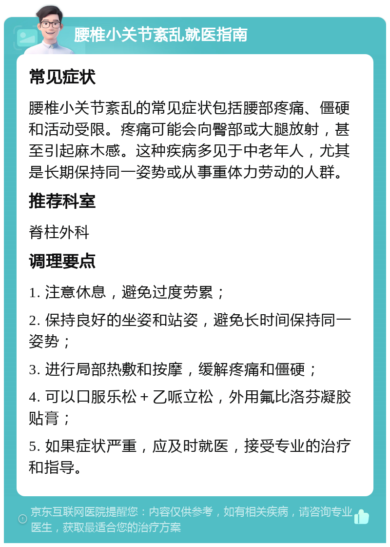 腰椎小关节紊乱就医指南 常见症状 腰椎小关节紊乱的常见症状包括腰部疼痛、僵硬和活动受限。疼痛可能会向臀部或大腿放射，甚至引起麻木感。这种疾病多见于中老年人，尤其是长期保持同一姿势或从事重体力劳动的人群。 推荐科室 脊柱外科 调理要点 1. 注意休息，避免过度劳累； 2. 保持良好的坐姿和站姿，避免长时间保持同一姿势； 3. 进行局部热敷和按摩，缓解疼痛和僵硬； 4. 可以口服乐松＋乙哌立松，外用氟比洛芬凝胶贴膏； 5. 如果症状严重，应及时就医，接受专业的治疗和指导。