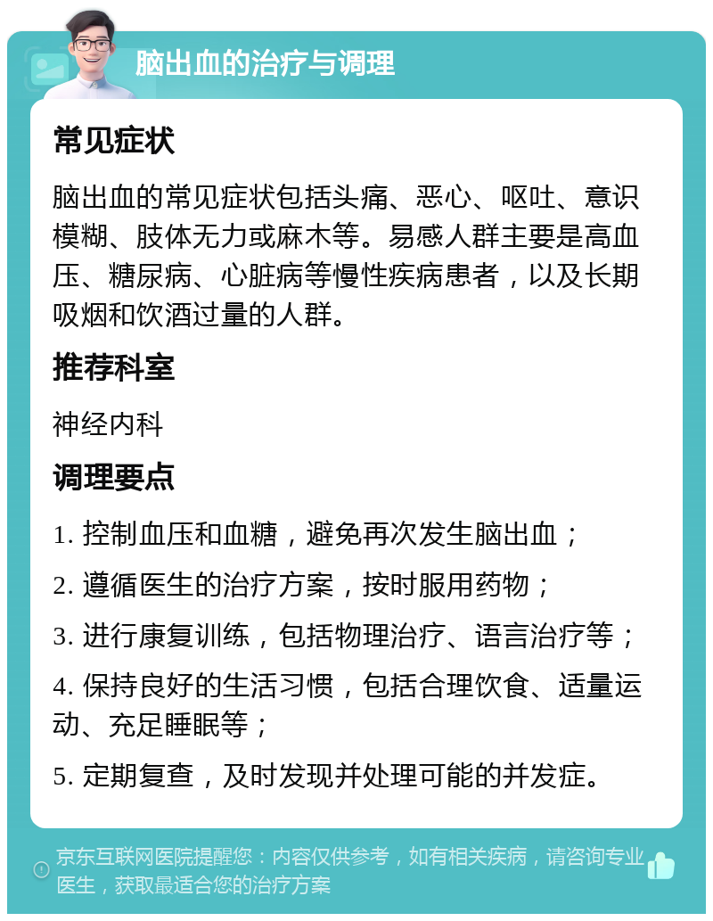 脑出血的治疗与调理 常见症状 脑出血的常见症状包括头痛、恶心、呕吐、意识模糊、肢体无力或麻木等。易感人群主要是高血压、糖尿病、心脏病等慢性疾病患者，以及长期吸烟和饮酒过量的人群。 推荐科室 神经内科 调理要点 1. 控制血压和血糖，避免再次发生脑出血； 2. 遵循医生的治疗方案，按时服用药物； 3. 进行康复训练，包括物理治疗、语言治疗等； 4. 保持良好的生活习惯，包括合理饮食、适量运动、充足睡眠等； 5. 定期复查，及时发现并处理可能的并发症。