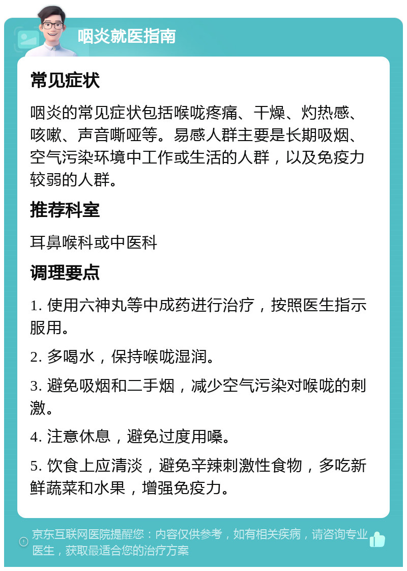 咽炎就医指南 常见症状 咽炎的常见症状包括喉咙疼痛、干燥、灼热感、咳嗽、声音嘶哑等。易感人群主要是长期吸烟、空气污染环境中工作或生活的人群，以及免疫力较弱的人群。 推荐科室 耳鼻喉科或中医科 调理要点 1. 使用六神丸等中成药进行治疗，按照医生指示服用。 2. 多喝水，保持喉咙湿润。 3. 避免吸烟和二手烟，减少空气污染对喉咙的刺激。 4. 注意休息，避免过度用嗓。 5. 饮食上应清淡，避免辛辣刺激性食物，多吃新鲜蔬菜和水果，增强免疫力。