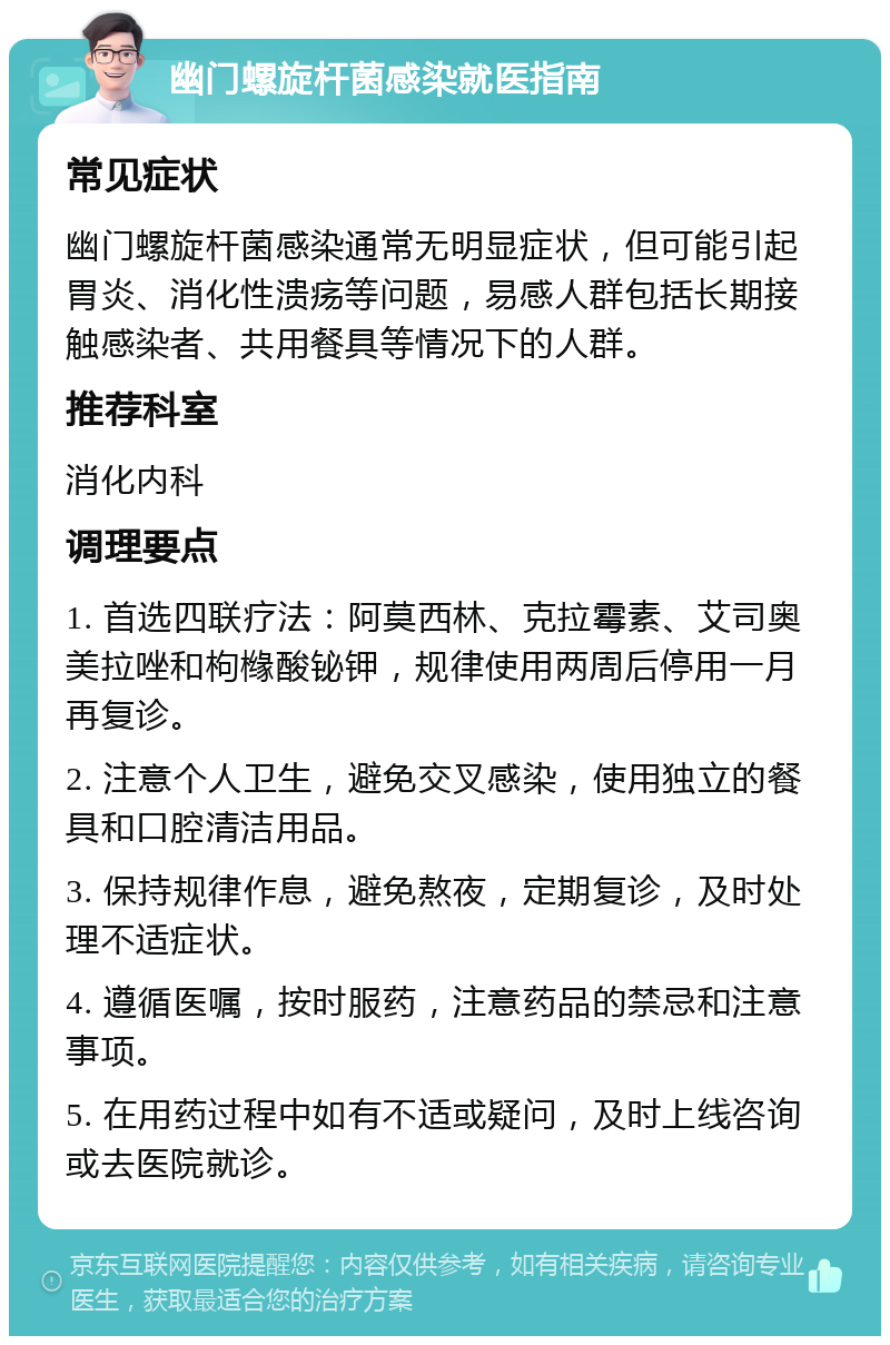 幽门螺旋杆菌感染就医指南 常见症状 幽门螺旋杆菌感染通常无明显症状，但可能引起胃炎、消化性溃疡等问题，易感人群包括长期接触感染者、共用餐具等情况下的人群。 推荐科室 消化内科 调理要点 1. 首选四联疗法：阿莫西林、克拉霉素、艾司奥美拉唑和枸橼酸铋钾，规律使用两周后停用一月再复诊。 2. 注意个人卫生，避免交叉感染，使用独立的餐具和口腔清洁用品。 3. 保持规律作息，避免熬夜，定期复诊，及时处理不适症状。 4. 遵循医嘱，按时服药，注意药品的禁忌和注意事项。 5. 在用药过程中如有不适或疑问，及时上线咨询或去医院就诊。