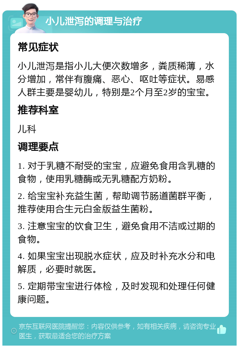 小儿泄泻的调理与治疗 常见症状 小儿泄泻是指小儿大便次数增多，粪质稀薄，水分增加，常伴有腹痛、恶心、呕吐等症状。易感人群主要是婴幼儿，特别是2个月至2岁的宝宝。 推荐科室 儿科 调理要点 1. 对于乳糖不耐受的宝宝，应避免食用含乳糖的食物，使用乳糖酶或无乳糖配方奶粉。 2. 给宝宝补充益生菌，帮助调节肠道菌群平衡，推荐使用合生元白金版益生菌粉。 3. 注意宝宝的饮食卫生，避免食用不洁或过期的食物。 4. 如果宝宝出现脱水症状，应及时补充水分和电解质，必要时就医。 5. 定期带宝宝进行体检，及时发现和处理任何健康问题。