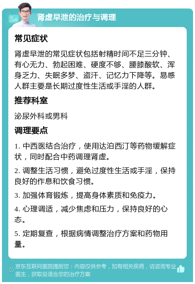 肾虚早泄的治疗与调理 常见症状 肾虚早泄的常见症状包括射精时间不足三分钟、有心无力、勃起困难、硬度不够、腰膝酸软、浑身乏力、失眠多梦、盗汗、记忆力下降等。易感人群主要是长期过度性生活或手淫的人群。 推荐科室 泌尿外科或男科 调理要点 1. 中西医结合治疗，使用达泊西汀等药物缓解症状，同时配合中药调理肾虚。 2. 调整生活习惯，避免过度性生活或手淫，保持良好的作息和饮食习惯。 3. 加强体育锻炼，提高身体素质和免疫力。 4. 心理调适，减少焦虑和压力，保持良好的心态。 5. 定期复查，根据病情调整治疗方案和药物用量。