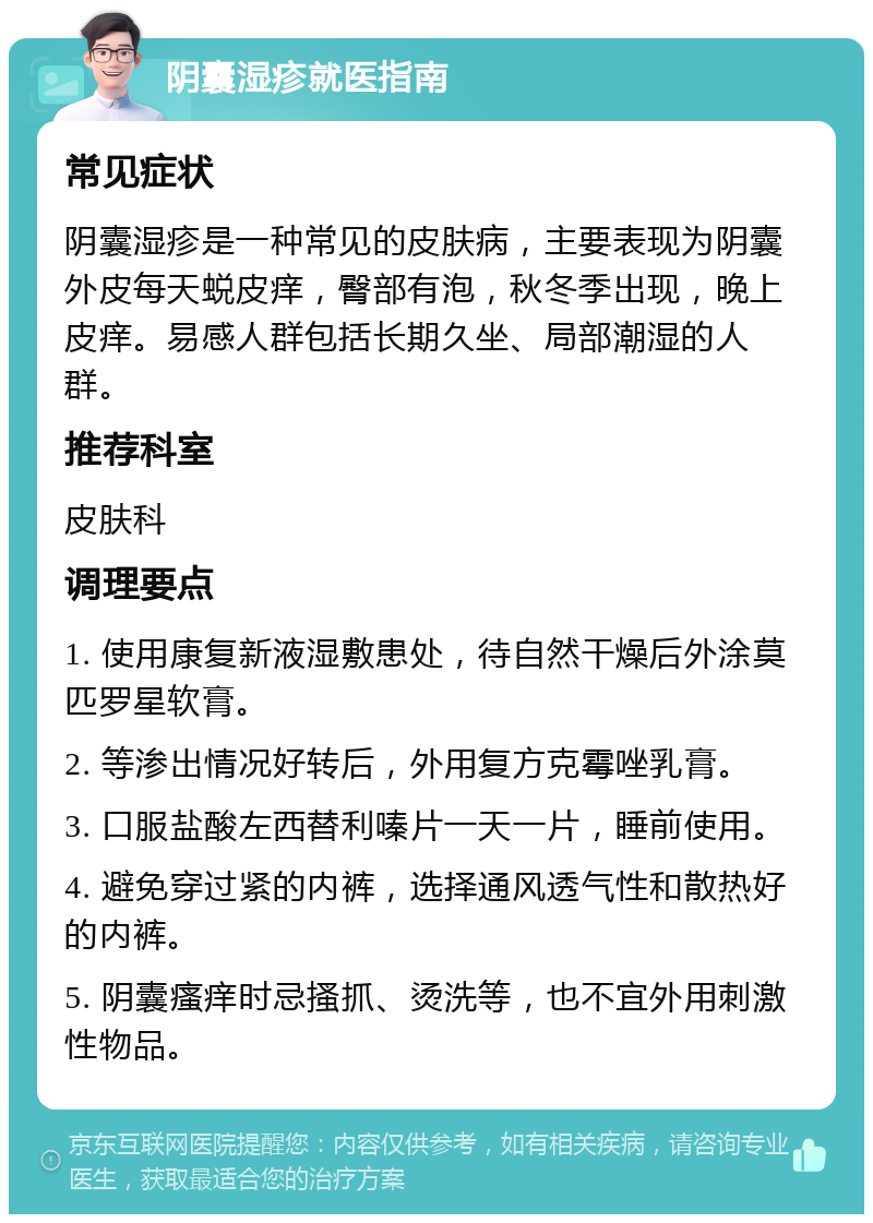 阴囊湿疹就医指南 常见症状 阴囊湿疹是一种常见的皮肤病，主要表现为阴囊外皮每天蜕皮痒，臀部有泡，秋冬季出现，晚上皮痒。易感人群包括长期久坐、局部潮湿的人群。 推荐科室 皮肤科 调理要点 1. 使用康复新液湿敷患处，待自然干燥后外涂莫匹罗星软膏。 2. 等渗出情况好转后，外用复方克霉唑乳膏。 3. 口服盐酸左西替利嗪片一天一片，睡前使用。 4. 避免穿过紧的内裤，选择通风透气性和散热好的内裤。 5. 阴囊瘙痒时忌搔抓、烫洗等，也不宜外用刺激性物品。