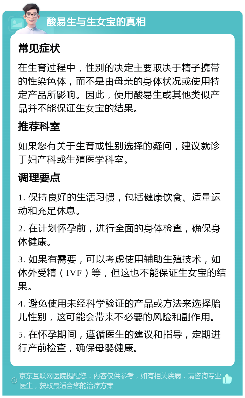 酸易生与生女宝的真相 常见症状 在生育过程中，性别的决定主要取决于精子携带的性染色体，而不是由母亲的身体状况或使用特定产品所影响。因此，使用酸易生或其他类似产品并不能保证生女宝的结果。 推荐科室 如果您有关于生育或性别选择的疑问，建议就诊于妇产科或生殖医学科室。 调理要点 1. 保持良好的生活习惯，包括健康饮食、适量运动和充足休息。 2. 在计划怀孕前，进行全面的身体检查，确保身体健康。 3. 如果有需要，可以考虑使用辅助生殖技术，如体外受精（IVF）等，但这也不能保证生女宝的结果。 4. 避免使用未经科学验证的产品或方法来选择胎儿性别，这可能会带来不必要的风险和副作用。 5. 在怀孕期间，遵循医生的建议和指导，定期进行产前检查，确保母婴健康。