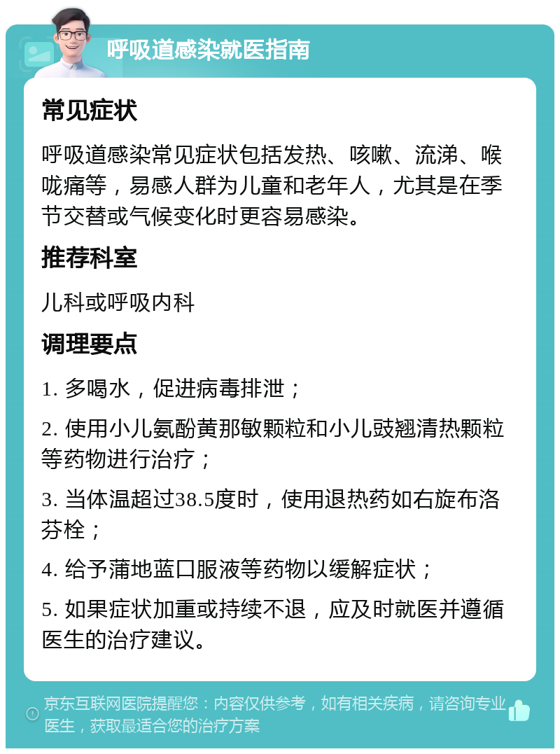 呼吸道感染就医指南 常见症状 呼吸道感染常见症状包括发热、咳嗽、流涕、喉咙痛等，易感人群为儿童和老年人，尤其是在季节交替或气候变化时更容易感染。 推荐科室 儿科或呼吸内科 调理要点 1. 多喝水，促进病毒排泄； 2. 使用小儿氨酚黄那敏颗粒和小儿豉翘清热颗粒等药物进行治疗； 3. 当体温超过38.5度时，使用退热药如右旋布洛芬栓； 4. 给予蒲地蓝口服液等药物以缓解症状； 5. 如果症状加重或持续不退，应及时就医并遵循医生的治疗建议。