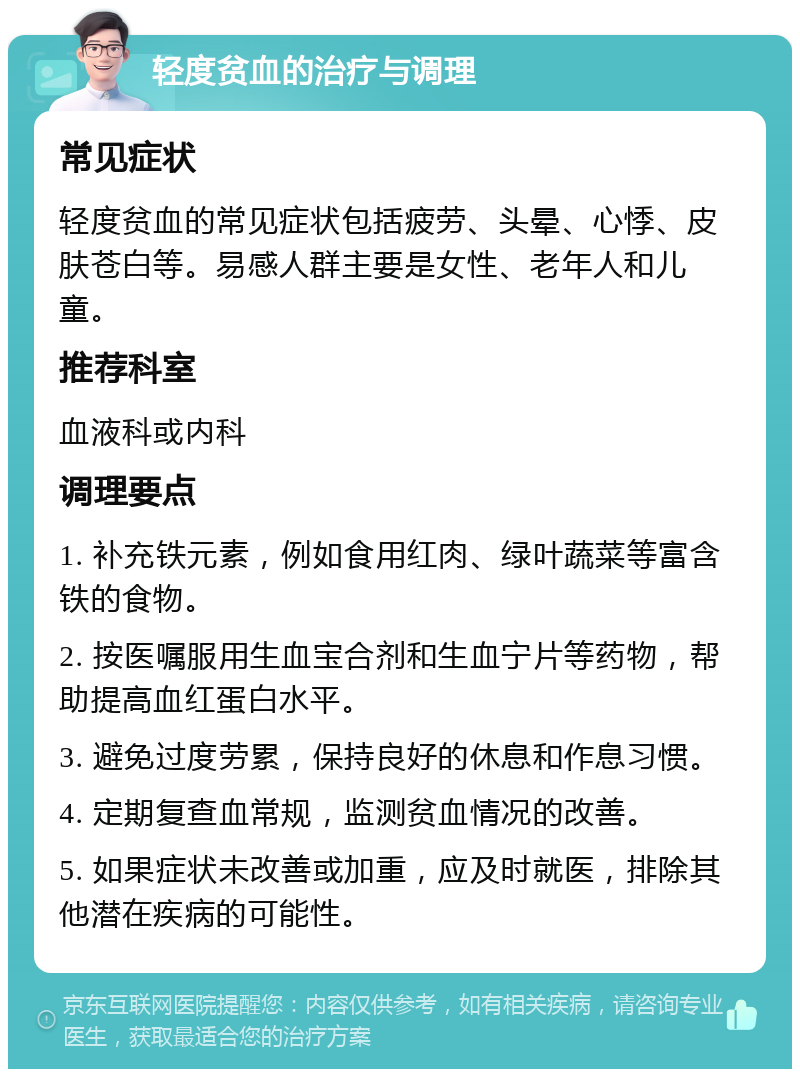 轻度贫血的治疗与调理 常见症状 轻度贫血的常见症状包括疲劳、头晕、心悸、皮肤苍白等。易感人群主要是女性、老年人和儿童。 推荐科室 血液科或内科 调理要点 1. 补充铁元素，例如食用红肉、绿叶蔬菜等富含铁的食物。 2. 按医嘱服用生血宝合剂和生血宁片等药物，帮助提高血红蛋白水平。 3. 避免过度劳累，保持良好的休息和作息习惯。 4. 定期复查血常规，监测贫血情况的改善。 5. 如果症状未改善或加重，应及时就医，排除其他潜在疾病的可能性。