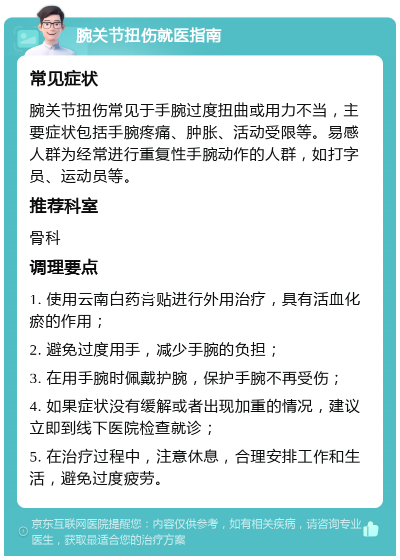 腕关节扭伤就医指南 常见症状 腕关节扭伤常见于手腕过度扭曲或用力不当，主要症状包括手腕疼痛、肿胀、活动受限等。易感人群为经常进行重复性手腕动作的人群，如打字员、运动员等。 推荐科室 骨科 调理要点 1. 使用云南白药膏贴进行外用治疗，具有活血化瘀的作用； 2. 避免过度用手，减少手腕的负担； 3. 在用手腕时佩戴护腕，保护手腕不再受伤； 4. 如果症状没有缓解或者出现加重的情况，建议立即到线下医院检查就诊； 5. 在治疗过程中，注意休息，合理安排工作和生活，避免过度疲劳。