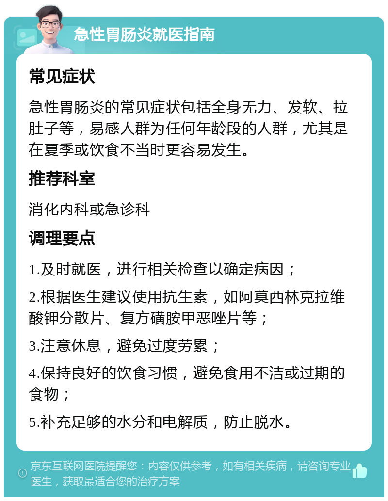 急性胃肠炎就医指南 常见症状 急性胃肠炎的常见症状包括全身无力、发软、拉肚子等，易感人群为任何年龄段的人群，尤其是在夏季或饮食不当时更容易发生。 推荐科室 消化内科或急诊科 调理要点 1.及时就医，进行相关检查以确定病因； 2.根据医生建议使用抗生素，如阿莫西林克拉维酸钾分散片、复方磺胺甲恶唑片等； 3.注意休息，避免过度劳累； 4.保持良好的饮食习惯，避免食用不洁或过期的食物； 5.补充足够的水分和电解质，防止脱水。