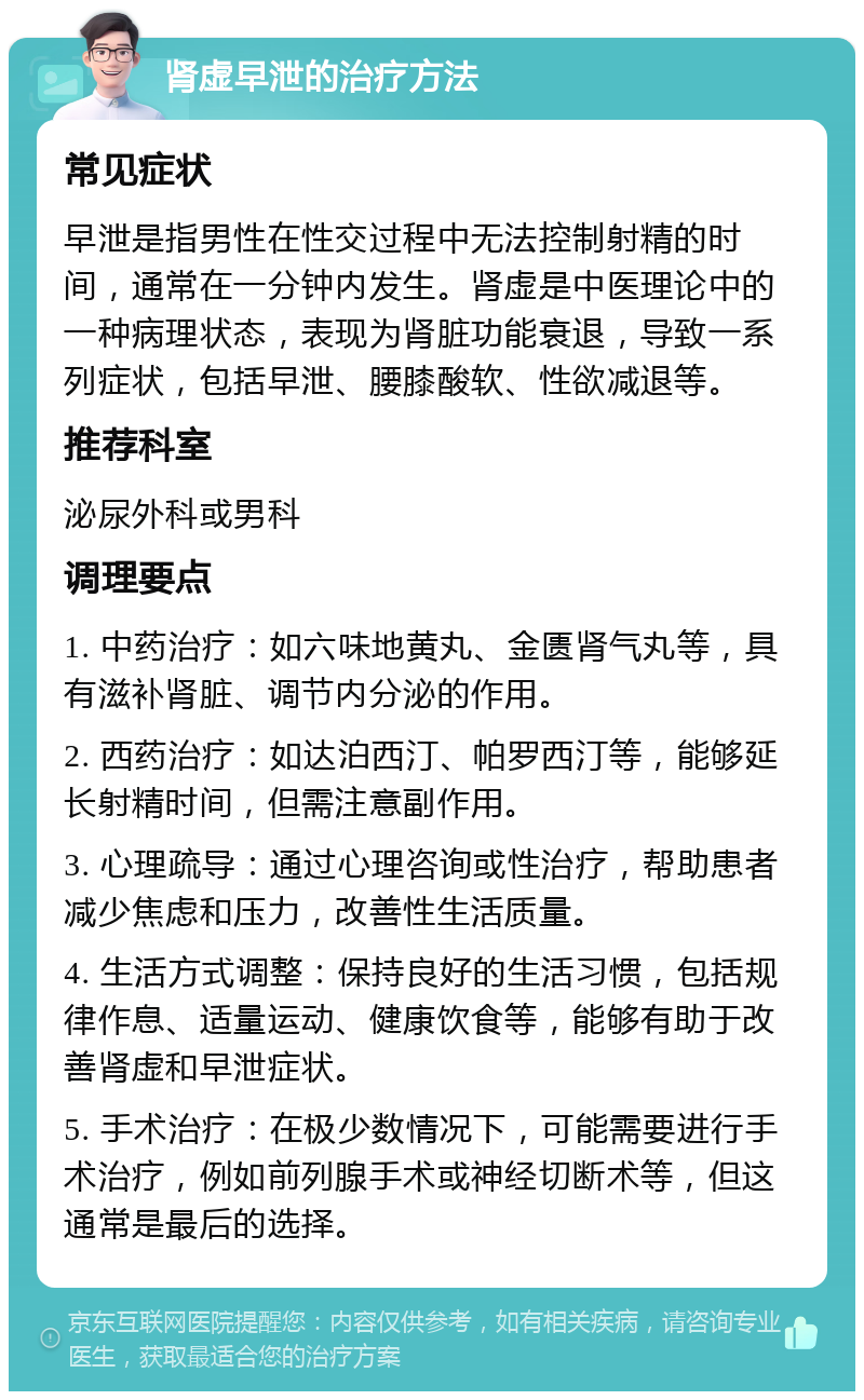 肾虚早泄的治疗方法 常见症状 早泄是指男性在性交过程中无法控制射精的时间，通常在一分钟内发生。肾虚是中医理论中的一种病理状态，表现为肾脏功能衰退，导致一系列症状，包括早泄、腰膝酸软、性欲减退等。 推荐科室 泌尿外科或男科 调理要点 1. 中药治疗：如六味地黄丸、金匮肾气丸等，具有滋补肾脏、调节内分泌的作用。 2. 西药治疗：如达泊西汀、帕罗西汀等，能够延长射精时间，但需注意副作用。 3. 心理疏导：通过心理咨询或性治疗，帮助患者减少焦虑和压力，改善性生活质量。 4. 生活方式调整：保持良好的生活习惯，包括规律作息、适量运动、健康饮食等，能够有助于改善肾虚和早泄症状。 5. 手术治疗：在极少数情况下，可能需要进行手术治疗，例如前列腺手术或神经切断术等，但这通常是最后的选择。