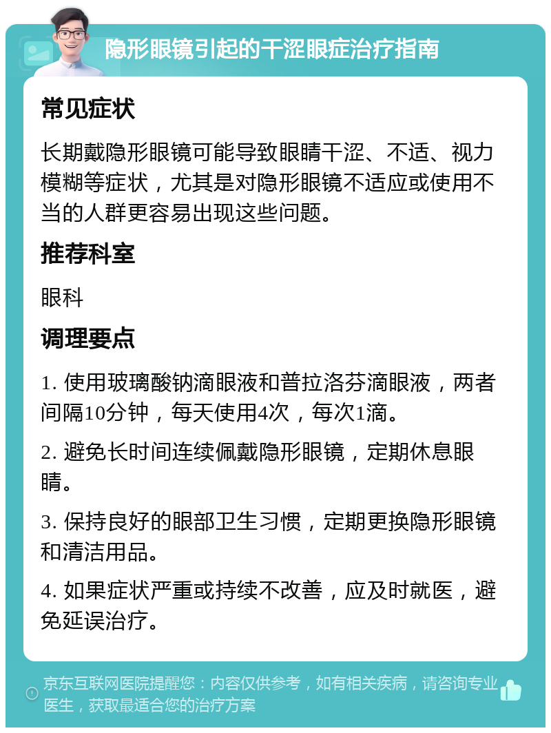 隐形眼镜引起的干涩眼症治疗指南 常见症状 长期戴隐形眼镜可能导致眼睛干涩、不适、视力模糊等症状，尤其是对隐形眼镜不适应或使用不当的人群更容易出现这些问题。 推荐科室 眼科 调理要点 1. 使用玻璃酸钠滴眼液和普拉洛芬滴眼液，两者间隔10分钟，每天使用4次，每次1滴。 2. 避免长时间连续佩戴隐形眼镜，定期休息眼睛。 3. 保持良好的眼部卫生习惯，定期更换隐形眼镜和清洁用品。 4. 如果症状严重或持续不改善，应及时就医，避免延误治疗。