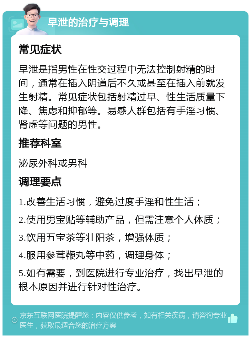 早泄的治疗与调理 常见症状 早泄是指男性在性交过程中无法控制射精的时间，通常在插入阴道后不久或甚至在插入前就发生射精。常见症状包括射精过早、性生活质量下降、焦虑和抑郁等。易感人群包括有手淫习惯、肾虚等问题的男性。 推荐科室 泌尿外科或男科 调理要点 1.改善生活习惯，避免过度手淫和性生活； 2.使用男宝贴等辅助产品，但需注意个人体质； 3.饮用五宝茶等壮阳茶，增强体质； 4.服用参茸鞭丸等中药，调理身体； 5.如有需要，到医院进行专业治疗，找出早泄的根本原因并进行针对性治疗。