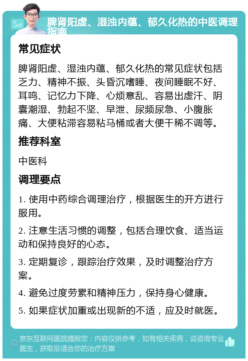 脾肾阳虚、湿浊内蕴、郁久化热的中医调理指南 常见症状 脾肾阳虚、湿浊内蕴、郁久化热的常见症状包括乏力、精神不振、头昏沉嗜睡、夜间睡眠不好、耳鸣、记忆力下降、心烦意乱、容易出虚汗、阴囊潮湿、勃起不坚、早泄、尿频尿急、小腹胀痛、大便粘滞容易粘马桶或者大便干稀不调等。 推荐科室 中医科 调理要点 1. 使用中药综合调理治疗，根据医生的开方进行服用。 2. 注意生活习惯的调整，包括合理饮食、适当运动和保持良好的心态。 3. 定期复诊，跟踪治疗效果，及时调整治疗方案。 4. 避免过度劳累和精神压力，保持身心健康。 5. 如果症状加重或出现新的不适，应及时就医。