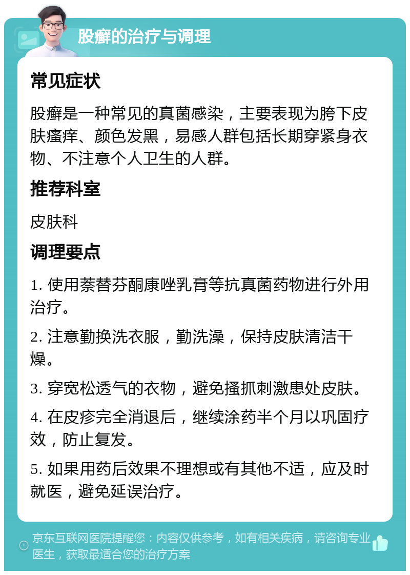 股癣的治疗与调理 常见症状 股癣是一种常见的真菌感染，主要表现为胯下皮肤瘙痒、颜色发黑，易感人群包括长期穿紧身衣物、不注意个人卫生的人群。 推荐科室 皮肤科 调理要点 1. 使用萘替芬酮康唑乳膏等抗真菌药物进行外用治疗。 2. 注意勤换洗衣服，勤洗澡，保持皮肤清洁干燥。 3. 穿宽松透气的衣物，避免搔抓刺激患处皮肤。 4. 在皮疹完全消退后，继续涂药半个月以巩固疗效，防止复发。 5. 如果用药后效果不理想或有其他不适，应及时就医，避免延误治疗。