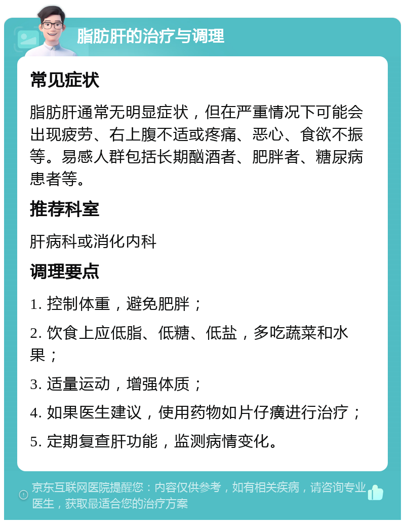 脂肪肝的治疗与调理 常见症状 脂肪肝通常无明显症状，但在严重情况下可能会出现疲劳、右上腹不适或疼痛、恶心、食欲不振等。易感人群包括长期酗酒者、肥胖者、糖尿病患者等。 推荐科室 肝病科或消化内科 调理要点 1. 控制体重，避免肥胖； 2. 饮食上应低脂、低糖、低盐，多吃蔬菜和水果； 3. 适量运动，增强体质； 4. 如果医生建议，使用药物如片仔癀进行治疗； 5. 定期复查肝功能，监测病情变化。