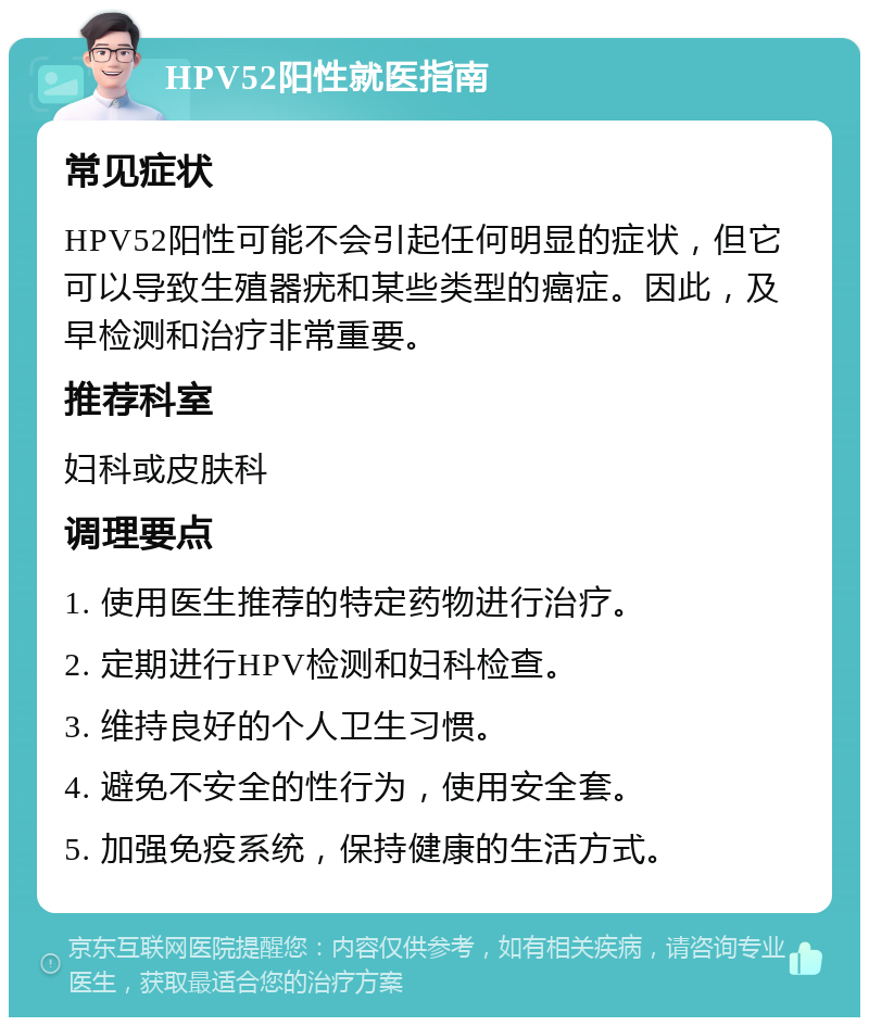 HPV52阳性就医指南 常见症状 HPV52阳性可能不会引起任何明显的症状，但它可以导致生殖器疣和某些类型的癌症。因此，及早检测和治疗非常重要。 推荐科室 妇科或皮肤科 调理要点 1. 使用医生推荐的特定药物进行治疗。 2. 定期进行HPV检测和妇科检查。 3. 维持良好的个人卫生习惯。 4. 避免不安全的性行为，使用安全套。 5. 加强免疫系统，保持健康的生活方式。